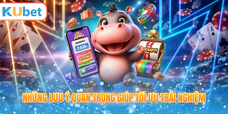 Những lưu ý quan trọng giúp tối ưu trải nghiệm